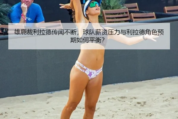 雄鹿裁利拉德传闻不断，球队薪资压力与利拉德角色预期如何平衡？